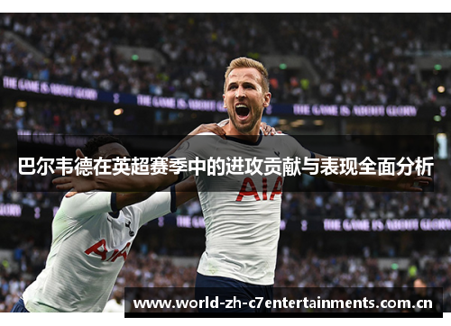 巴尔韦德在英超赛季中的进攻贡献与表现全面分析
